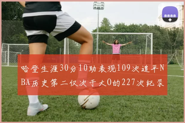 哈登生涯30分10助表现109次追平NBA历史第二仅次于大O的227次纪录