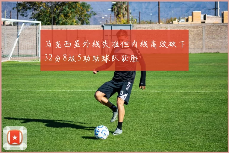 马克西虽外线失准但内线高效砍下32分8板5助助球队获胜