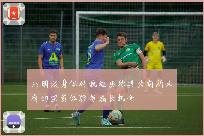 杰明谈身体对抗经历称其为前所未有的宝贵体验与成长机会
