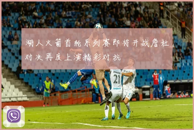 湖人火箭首轮系列赛即将开战詹杜对决再度上演精彩对抗