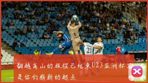 翻越高山的旅程已结束U23亚洲杯只是你们崭新的起点