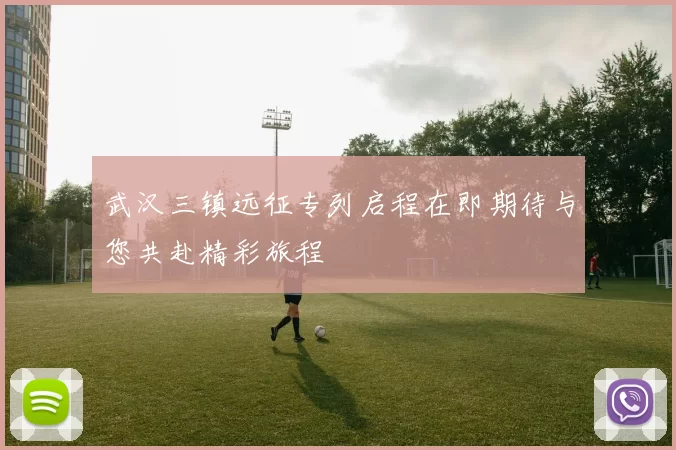 武汉三镇远征专列启程在即期待与您共赴精彩旅程