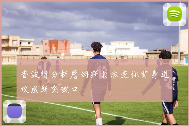 香波特分析詹姆斯打法变化背身进攻成新突破口