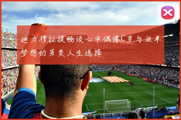 迪力穆拉提畅谈心中偶像C罗与放羊梦想的另类人生选择