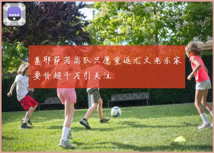 基耶萨若离队只愿重返尤文老东家要价超千万引关注