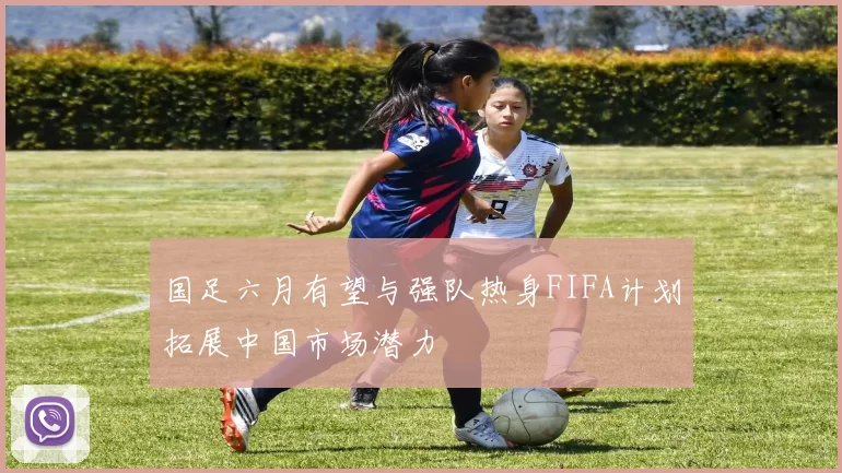 国足六月有望与强队热身FIFA计划拓展中国市场潜力