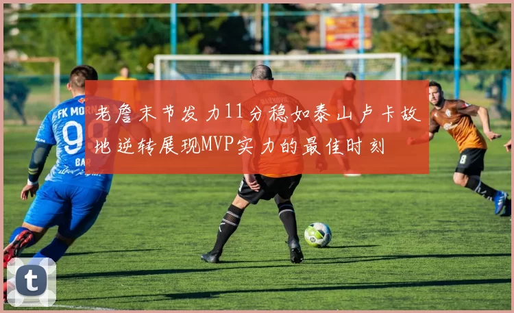 老詹末节发力11分稳如泰山卢卡故地逆转展现MVP实力的最佳时刻