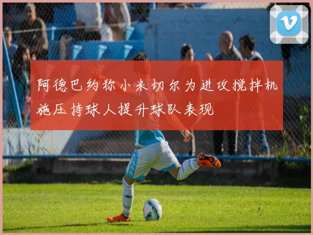 阿德巴约称小米切尔为进攻搅拌机施压持球人提升球队表现