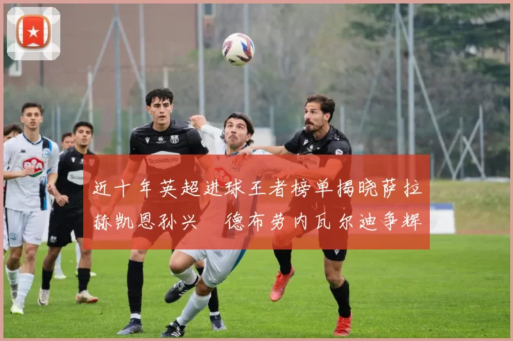 近十年英超进球王者榜单揭晓萨拉赫凯恩孙兴慜德布劳内瓦尔迪争辉
