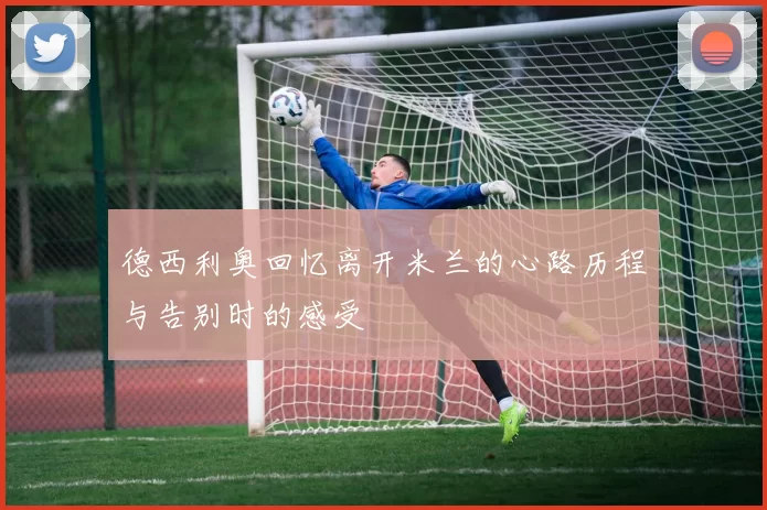 德西利奥回忆离开米兰的心路历程与告别时的感受
