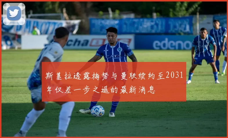 斯基拉透露梅努与曼联续约至2031年仅差一步之遥的最新消息