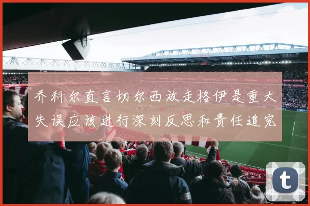 乔科尔直言切尔西放走格伊是重大失误应该进行深刻反思和责任追究