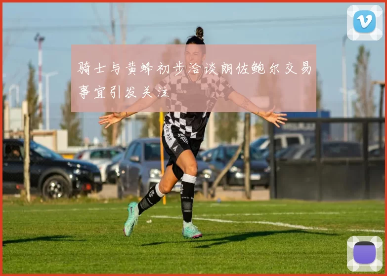 骑士与黄蜂初步洽谈朗佐鲍尔交易事宜引发关注
