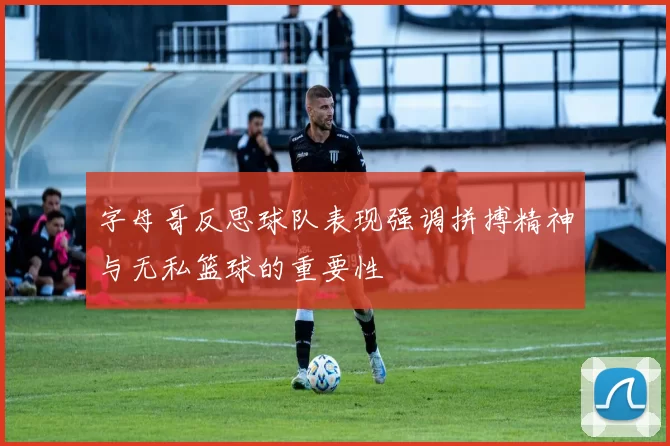 字母哥反思球队表现强调拼搏精神与无私篮球的重要性