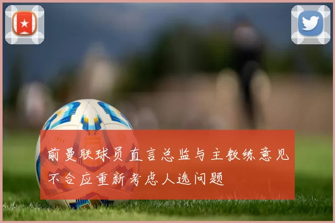 前曼联球员直言总监与主教练意见不合应重新考虑人选问题