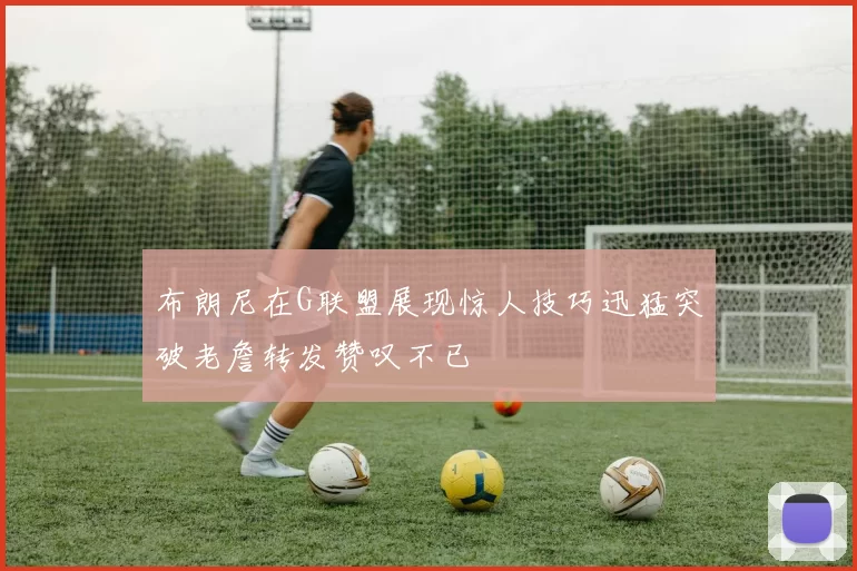 布朗尼在G联盟展现惊人技巧迅猛突破老詹转发赞叹不已