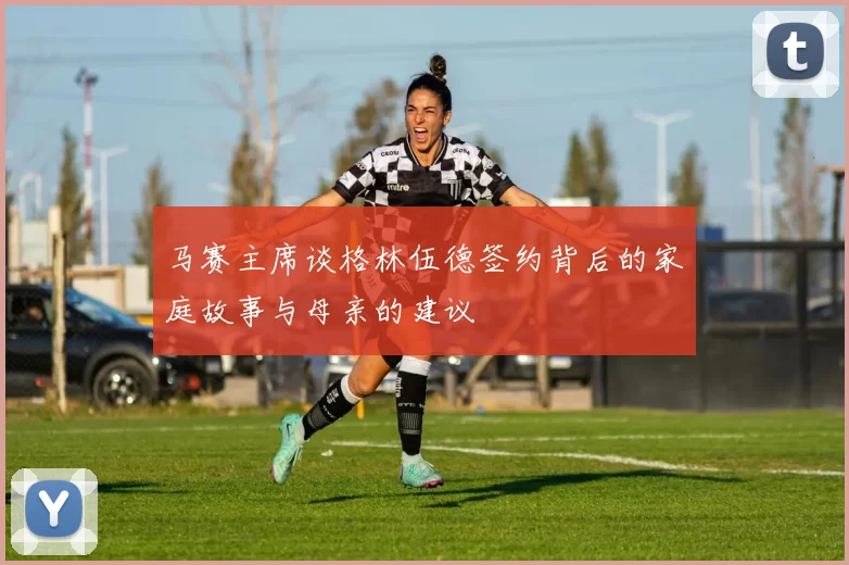马赛主席谈格林伍德签约背后的家庭故事与母亲的建议