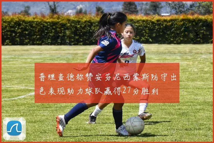 普理查德称赞安芬尼西蒙斯防守出色表现助力球队赢得27分胜利