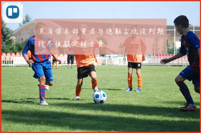 罗马俱乐部重启与德勒古欣谈判期待尽快敲定转会费